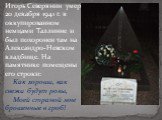 Игорь Северянин умер 20 декабря 1941 г. в оккупированном немцами Таллинне и был похоронен там на Александро-Невском кладбище. На памятнике помещены его строки: Как хороши, как свежи будут розы, Моей страной мне брошенные в гроб!