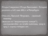 Игорь-Северянин (Игорь Васильевич Лотарев) родился 4 (16) мая 1887 г. в Петербурге. Отец его, Василий Петрович, - военный инженер (выходец из "владимирских мещан"), дослужившийся до штабс-капитана, умер в 1904 г. сорока четырех лет. Детство, дебют, раннее творчество