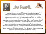 ТОЛСТОЙ Лев Николаевич - граф, русский писатель, родился 28 августа (9 сентября) 1828 года, в усадьбе Ясная Поляна Тульской губернии.     Толстой был четвертым ребенком в большой дворянской семье. Его мать, урожденная княжна Волконская, умерла, когда Толстому не было еще двух лет, но по рассказам чл