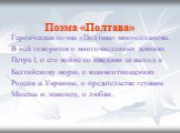 Поэма «Полтава». Героическая поэма «Полтава» многопланова. В ней говорится о многочисленных деяниях Петра I, о его войне со шведами за выход к Балтийскому морю, о взаимоотношениях России и Украины, о предательстве гетмана Мазепы и, наконец, о любви.