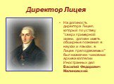 Директор Лицея. На должность директора Лицея, который по уставу "сверх примерной жизни, должен иметь обширные познания в науках и языках, в Лицее преподаваемых" был назначен чиновник архива коллегии Иностранных дел Василий Федорович Малиновский.