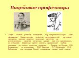 Лицейские профессора. Лицей - особое учебное заведение, ему покровительствует сам император. Нравственные качества преподавателей, их знание предмета, умение довести полезные сведения до воспитанников, наличие печатных трудов - все это принималось во внимание. Директор сумел сделать правильный выбор