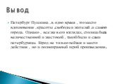 Петербург Пушкина ,в одно время , это место вдохновения ,красоты ,свободы и жителей ,и самого города. Однако , все же в его взглядах, столица была величественной и жестокой , такой были и сами петербуржцы. Город не только пейзаж и место действия , но и полноправный герой произведения.