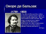 Оноре де Бальзак (1799 - 1850). «Господин де Бальзак был одним из первых среди великих, одним из лучших среди избранных… Все его произведения составляют одну книгу, полную жизни, яркую, глубокую, где движется и действует вся наша современная цивилизация, воплощенная в образах вполне реальных…» В. Гю