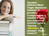 Привет, ребята! Меня зовут Вероника Львовна, я учитель литературы, и сегодня я буду вам помогать пройти путь в страну «Букварь». Вы готовы? Тогда пошли!!!