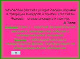 Чеховский рассказ уходит своими корнями в традиции анекдота и притчи. Рассказы Чехова – сплав анекдота и притчи. В.Тюпа Анекдот (греч.) – короткий занимательный рассказ о неожиданном событии с непредсказуемой концовкой. Притча – небольшой рассказ в назидательной форме, претендующий на общечеловеческ