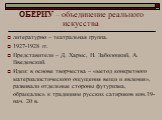 ОБЕРИУ – объединение реального искусства. литературно – театральная группа. 1927-1928 гг. Представители – Д. Хармс, Н. Заболоцкий, А. Введенский. Идеи: в основе творчества – «метод конкретного материалистического ощущения вещи и явления», развивали отдельные стороны футуризма, обращались к традициям