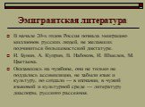 Эмигрантская литература. В начале 20-х годов Россия познала эмиграцию миллионов русских людей, не желавших подчиниться большевистской диктатуре. И. Бунин, А. Куприн, В. Набоков, И. Шмелев, М. Цветаева. Оказавшись на чужбине, они не только не поддались ассимиляции, не забыли язык и культуру, но созда