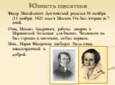 Юность писателя. Фёдор Михайлович Достоевский родился 30 октября (11 ноября) 1821 года в Москве. Он был вторым из 7 детей. Отец, Михаил Андреевич, работал лекарем в Мариинской больнице для бедных. Человеком он был строгим и жестоким, любил порядок. Мать, Мария Фёдоровна наоборот была очень мягкосерд
