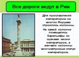 Для прославления императоров на многих Форумах строились колонны. На самой колонне помещались барельефы со сценами жизни императоров, а венчали колонны многометровые статуи императоров.