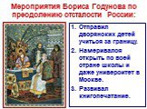 Мероприятия Бориса Годунова по преодолению отсталости России: Отправил дворянских детей учиться за границу. Намеривался открыть по всей стране школы и даже университет в Москве. Развивал книгопечатание.