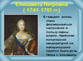 Елизавета Петровна ( 1741-1761 гг.). В гвардии вновь стало формироваться настроение в пользу смены власти. Наиболее популярной кандидатурой на императорский престол была дочь Петра I- Елизавета.