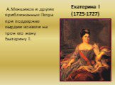Екатерина l (1725-1727). А.Меншиков и другие приближенные Петра при поддержке гвардии возвели на трон его жену Екатерину l.