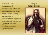 Петр ll (1727-1730). В мае 1727 г. Екатерина l скончалась. Новым императором стал внук Петра l Петр Алексеевич. Меньшиков задумал женить его на своей дочери, но его обошли князья Долгорукие.