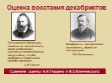 Оценка восстания декабристов. Это какие-то богатыри, кованные из чистой стали, воины-сподвижники, вышедшие сознательно на явную гибель, чтобы разбудить к новой жизни молодое поколение… А.И.Герцен. Декабристы - историческая случайность, обросшая литературой В.О.Ключевский. Сравните оценку А.И.Герцена