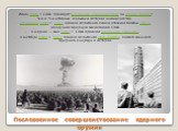 Послевоенное совершенствование ядерного оружия. Июль 1946 г. США проводят операцию «Перекрёстки» на атолле Бикини: 4-й и 5-й атомные взрывы в истории человечества. 29 августа 1949 г. СССР провел испытания своей атомной бомбы РДС-1, разрушив ядерную монополию США. В апреле — мае 1951 г. США провели о