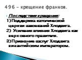 Последствия крещения: 1)Поддержка католической церкви завоеваний Хлодвига. 2) Усиления влияния Хлодвига как верховного правителя. 3)Признание заслуг Хлодвига византийским императором. 496 – крещение франков.