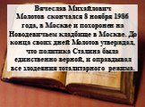 Вячеслав Михайлович Молотов скончался 8 ноября 1986 года, в Москве и похоронен на Новодевичьем кладбище в Москве. До конца своих дней Молотов утверждал, что политика Сталина была единственно верной, и оправдывал все злодеяния тоталитарного режима.