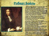 Роберт Бойль родился 25 января 1627 года в Лисморе (Ирландия), а образование получил в Итонском колледже (1635-1638) и в Женевской академии (1639-1644). После этого почти безвыездно жил в своем имении в Столбридже, там и проводил свои химические исследования в течение 12 лет. В 1656 году Бойль переб