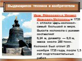 Иван Фёдорович и Михаил Иванович Моторины в 1735 г. отлили Царь-колокол- самый большой в мире. Высота колокола с ушками составляет 6,24 м, диаметр — 6,6 м, масса около 200 тонн. Колокол был отлит 25 ноября 1735 года, после 1,5 лет подготовительных работ.