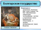 Выдающимся правителем Болгарии был князь Симеон. Он был образованным, энергичным, честолюбивым мечтал о подчинении всего Балканского полуострова, о захвате императорского трона Византии. Симеон I Великий
