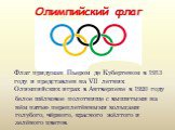 Олимпийский флаг. Флаг придуман Пьером де Кубертеном в 1913 году и представлен на VII летних Олимпийских играх в Антверпене в 1920 году. белое шёлковое полотнище с вышитыми на нём пятью переплетёнными кольцами голубого, чёрного, красного жёлтого и зелёного цветов.