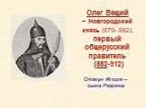 Олег Вещий – Новгородский князь (879- 882), первый общерусский правитель (882-912). Опекун Игоря – сына Рюрика