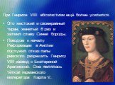 При Генрихе VIII абсолютизм ещё более усилился. Это жестокий и своенравный тиран, женатый 6 раз и затмил славу Синей бороды. Поводом к началу Реформации в Англии послужил отказ папы римского разрешить Генриху VIII развод с Екатериной Арагонской. Она являлась тёткой германского императора Карла V.
