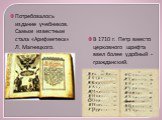 Потребовалось издание учебников. Самым известным стала «Арифметика» Л. Магницкого. В 1710 г. Петр вместо церковного шрифта ввел более удобный - гражданский.