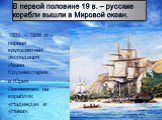 В первой половине 19 в. – русские корабли вышли в Мировой океан. 1803 – 1806 гг.- первая кругосветная экспедиция Ивана Крузенштерна и Юрия Лисянского на кораблях «Надежда» и «Нева».