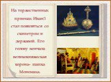 На торжественных приемах Иван3 стал появляться со скипетром и державой. Его голову венчала великокняжеская корона- шапка Мономаха.