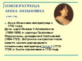 ИМПЕРАТРИЦА АННА ИОАНОВНА (1693-1740). Анна Иоановна императрица с 1730 года. Дочь царя Иоанна V Алексеевича (1666-1696) и царицы Прасковьи Федоровны, урожденной Салтыковой (1664-1723). Вступила на престол после смерти своего двоюродного племянника императора Петра II (1715- 1730) и была коронована 