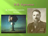 И.В. Курчатов. Разработка ядерного оружия.