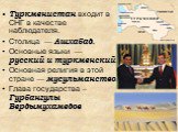 Туркменистан входит в СНГ в качестве наблюдателя. Столица — Ашхабад. Основные языки — русский и туркменский. Основная религия в этой стране — мусульманство. Глава государства –Гурбангулы Бердымухамедов