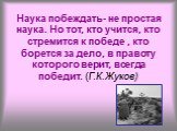 Наука побеждать- не простая наука. Но тот, кто учится, кто стремится к победе , кто борется за дело, в правоту которого верит, всегда победит. (Г.К.Жуков)