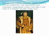 Генрих VIII Тюдор подчинил независимые северные графства и Уэльс. Для управлениями этими территориями создал специальные государственные органы – Совет Севера и Совет Уэльса. За 37 правления парламент созывал 21 раз.
