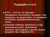 Подведём итоги. В XVI – XVII вв. во Франции утвердилась абсолютная монархия. Она опиралась на дворянство, но учитывала и интересы предпринимательских слоёв. Пережив тяжёлые испытания в годы религиозных войн, абсолютизм усилился при Ришелье и достиг своего расцвета при Людовике XIV.