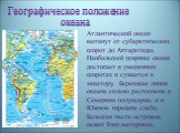 Географическое положение океана. Атлантический океан вытянут от субарктических широт до Антарктиды. Наибольшей ширины океан достигает в умеренных широтах и сужается к экватору. Береговая линия океана сильно расчленена в Северном полушарии, а в Южном изрезана слабо. Большая часть островов лежит близ 