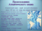 Происхождение Атлантического океана. Атлантический океан - самый молодой, образовался около 160 млн. лет назад при распаде Гондваны. Рельеф его дна не так сложен, как в Тихом океане. Через всю Атлантику почти по меридиану протянулся гигантский Срединно- Атлантический хребет. На севере океана хребет 