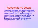 Прогулка по доске Название весьма распространенной казни на пиратских судах. Пленнику завязывали глаза, связывали за спиной руки и заставляли идти по доске, выставленной за борт. Скоро несчастный оступался и отправлялся кормить рыб.