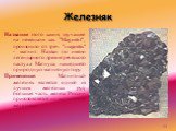 Железняк. Название этого камня, звучащее на немецком как "Magnetit", произошло от греч. "magnetis" - магнит. Назван по имени легендарного древнегреческого пастуха Магнуса, нашедшего природную магнитную гору. Применение. Магнитный железняк является одной из лучших железных руд; бо
