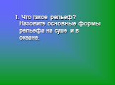 1. Что такое рельеф? Назовите основные формы рельефа на суше и в океане.