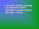 2. Назовите формы рельефа дна Мирового океана. Приведите примеры форм рельефа по карте.