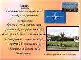 НАТО военно-политический союз, созданный на основе Североатлантического договора, подписанного 4 апреля 1949 в Вашингтоне. Объединяет в настоящее время 26 государств Европы и Северной Америки. Штаб-квартира НАТО в Брюсселе
