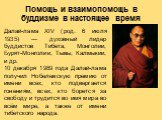 Далай-лама XIV (род. 6 июля 1935) — духовный лидер буддистов Тибета, Монголии, Бурят-Монголии, Тывы, Калмыкии, и др. 10 декабря 1989 года Далай-лама получил Нобелевскую премию от имени всех, кто подвергается гонениям, всех, кто борется за свободу и трудится во имя мира во всём мире, а также от имени