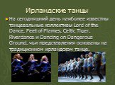 Ирландские танцы. На сегодняшний день наиболее известны танцевальные коллективы Lord of the Dance, Feet of Flames, Celtic Tiger, Riverdance и Dancing on Dangerous Ground, чьи представления основаны на традиционном ирландском танце.