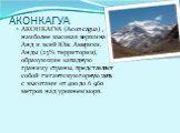 АКОНКАГУА. АКОНКАГУА (Aconcagua) , наиболее высокая вершина Анд и всей Юж. Америки. Анды (23% территории), образующие западную границу страны, представляют собой гигантскую горную цепь с высотами от 400 до 6 960 метров над уровнем моря.