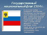 Государственный национальный флаг 1914 г. В 1914 году особым циркуляром министерства иностранных дел был введён "для употребления в частном быту" новый национальный бело-сине-красный флаг с добавленным в верхней части у древка жёлтым квадратом с чёрным двуглавым орлом. Новый флаг не вводил