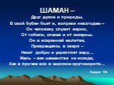 ШАМАН –. Друг духов и природы, В свой бубен бьет и, вопреки невзгодам – Он человеку служит верно, От гибели, спасая и от скверны. Он в искренней молитве, Превращаясь в зверя – Несет добро и укрепляет веру… Жаль – век шаманства на исходе, Как в прочем все в мирском круговороте… Сервуля Т.В.