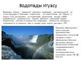 Водопады Игуасу. Водопады Игуасу – огромный комплекс водопадов, расположенный на стыке государств Бразилия и Аргентина , на пересечении рек Парана и Игуасу. Они раскинулись на территории граничащих между собой одноименных национальных парков. Комплекс, имеющий форму полумесяца, состоит из множества 